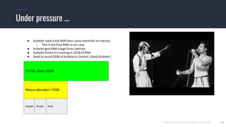 © 2019 Mesosphere, Inc. All Rights Reserved. 39
Under pressure ...
TOTAL RAM 20GB
Mesos allocation 10GB
● Kubelet reads total RAM from /proc/meminfo on startup
○ This is the host RAM in our case
● Kubelet gets RAM usage from cadvisor
● Kubelet thinks it’s running in 20GB of RAM
● Need to avoid OOM of Kubelet or Docker ( likely Kubelet )
Kubelet Docker Pods
 