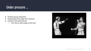 © 2019 Mesosphere, Inc. All Rights Reserved. 40
Under pressure ...
● No disk cgroup subsystem
● Kubelet gets disk usage from Cadvisor
● Cadvisor calls statfs syscall
○ This returns disk usage on the host
 