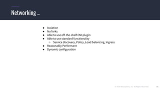 © 2019 Mesosphere, Inc. All Rights Reserved. 42
Networking ..
● Isolation
● No forks
● Able to use off-the-shelf CNI plugin
● Able to use standard functionality
○ Service discovery, Policy, Load balancing, Ingress
● Reasonably Performant
● Dynamic configuration
 