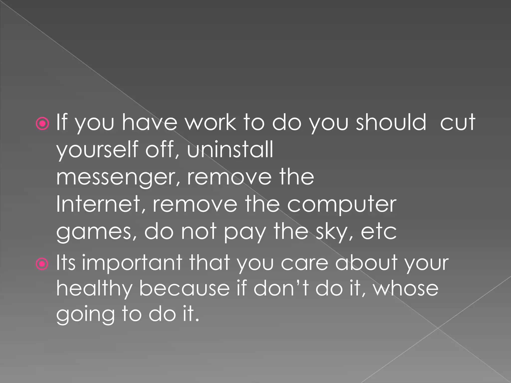 If you have work to do you should cut yourself off, uninstall messenger, remove the Internet, remove the computer games, do not pay the sky, etcIts important that you care about your healthy because if don’t do it, whose going to do it. 