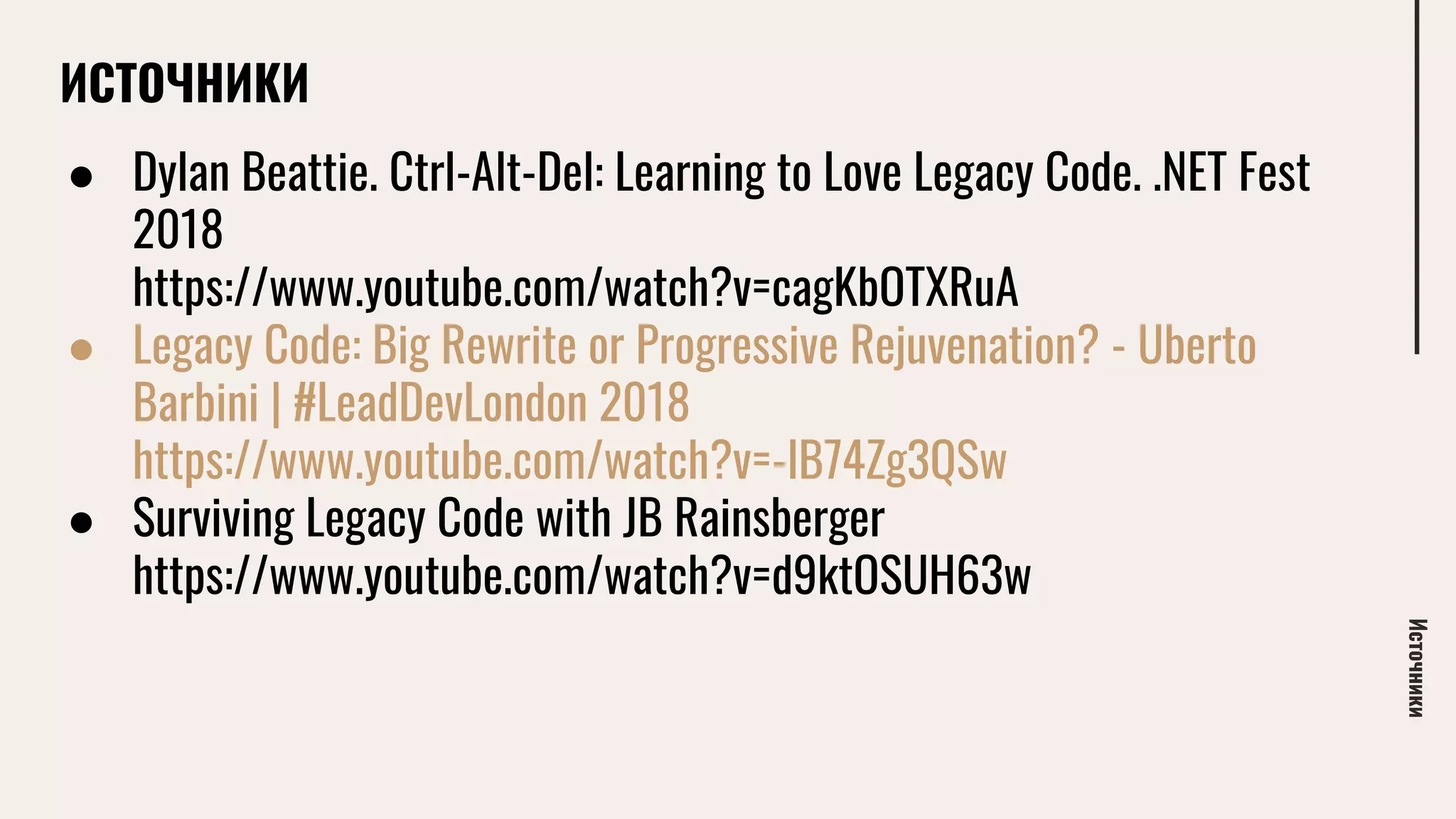 ИСТОЧНИКИ
Источники
● Dylan Beattie. Ctrl-Alt-Del: Learning to Love Legacy Code. .NET Fest
2018
https://www.youtube.com/watch?v=cagKbOTXRuA
● Legacy Code: Big Rewrite or Progressive Rejuvenation? - Uberto
Barbini | #LeadDevLondon 2018
https://www.youtube.com/watch?v=-lB74Zg3QSw
● Surviving Legacy Code with JB Rainsberger
https://www.youtube.com/watch?v=d9ktOSUH63w
 