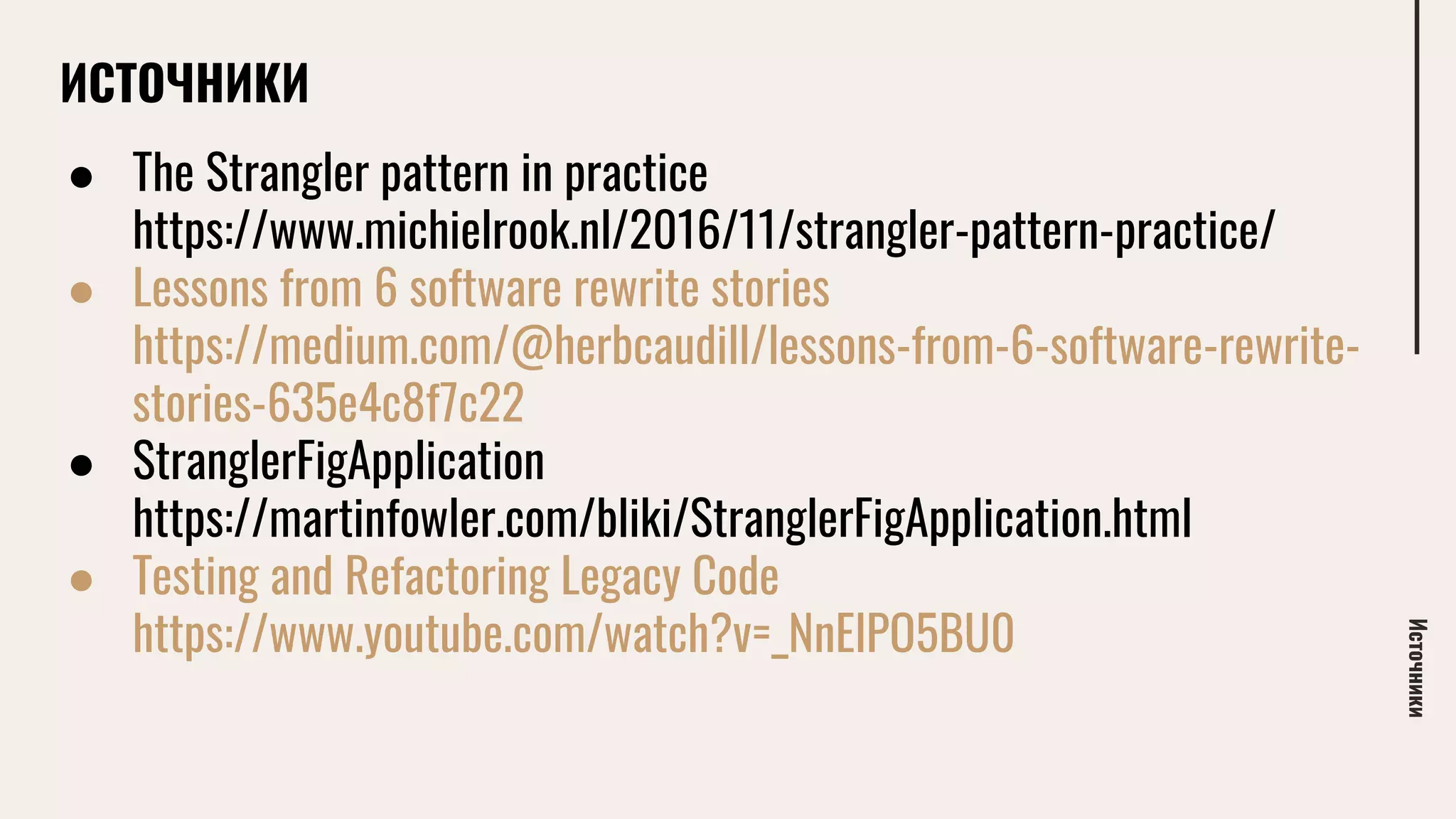 ИСТОЧНИКИ
● The Strangler pattern in practice
https://www.michielrook.nl/2016/11/strangler-pattern-practice/
● Lessons from 6 software rewrite stories
https://medium.com/@herbcaudill/lessons-from-6-software-rewrite-
stories-635e4c8f7c22
● StranglerFigApplication
https://martinfowler.com/bliki/StranglerFigApplication.html
● Testing and Refactoring Legacy Code
https://www.youtube.com/watch?v=_NnElPO5BU0
Источники
 