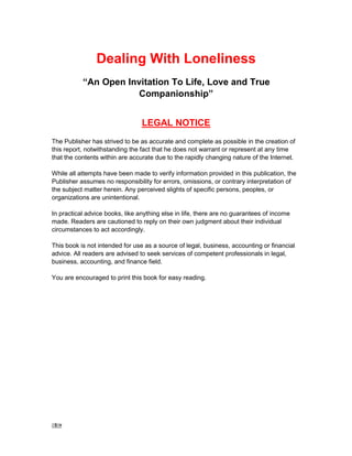 1 -
Dealing With Loneliness
“An Open Invitation To Life, Love and True
Companionship”
LEGAL NOTICE
The Publisher has strived to be as accurate and complete as possible in the creation of
this report, notwithstanding the fact that he does not warrant or represent at any time
that the contents within are accurate due to the rapidly changing nature of the Internet.
While all attempts have been made to verify information provided in this publication, the
Publisher assumes no responsibility for errors, omissions, or contrary interpretation of
the subject matter herein. Any perceived slights of specific persons, peoples, or
organizations are unintentional.
In practical advice books, like anything else in life, there are no guarantees of income
made. Readers are cautioned to reply on their own judgment about their individual
circumstances to act accordingly.
This book is not intended for use as a source of legal, business, accounting or financial
advice. All readers are advised to seek services of competent professionals in legal,
business, accounting, and finance field.
You are encouraged to print this book for easy reading.
 