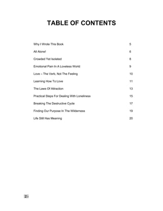 2 -
TABLE OF CONTENTS
Why I Wrote This Book 5
All Alone! 6
Crowded Yet Isolated 8
Emotional Pain In A Loveless World 9
Love – The Verb, Not The Feeling 10
Learning How To Love 11
The Laws Of Attraction 13
Practical Steps For Dealing With Loneliness 15
Breaking The Destructive Cycle 17
Finding Our Purpose In The Wilderness 19
Life Still Has Meaning 20
 