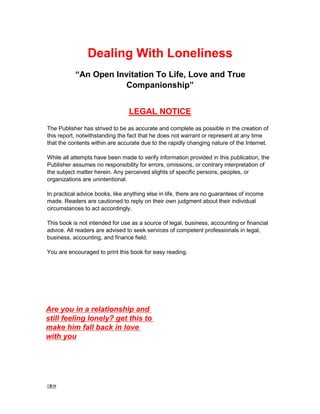 1 -
Dealing With Loneliness
“An Open Invitation To Life, Love and True
Companionship”
LEGAL NOTICE
The Publisher has strived to be as accurate and complete as possible in the creation of
this report, notwithstanding the fact that he does not warrant or represent at any time
that the contents within are accurate due to the rapidly changing nature of the Internet.
While all attempts have been made to verify information provided in this publication, the
Publisher assumes no responsibility for errors, omissions, or contrary interpretation of
the subject matter herein. Any perceived slights of specific persons, peoples, or
organizations are unintentional.
In practical advice books, like anything else in life, there are no guarantees of income
made. Readers are cautioned to reply on their own judgment about their individual
circumstances to act accordingly.
This book is not intended for use as a source of legal, business, accounting or financial
advice. All readers are advised to seek services of competent professionals in legal,
business, accounting, and finance field.
You are encouraged to print this book for easy reading.
Are you in a relationship and
still feeling lonely? get this to
make him fall back in love
with you
 