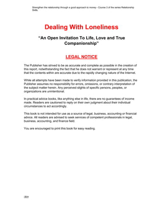 1 -
Dealing With Loneliness
“An Open Invitation To Life, Love and True
Companionship”
LEGAL NOTICE
The Publisher has strived to be as accurate and complete as possible in the creation of
this report, notwithstanding the fact that he does not warrant or represent at any time
that the contents within are accurate due to the rapidly changing nature of the Internet.
While all attempts have been made to verify information provided in this publication, the
Publisher assumes no responsibility for errors, omissions, or contrary interpretation of
the subject matter herein. Any perceived slights of specific persons, peoples, or
organizations are unintentional.
In practical advice books, like anything else in life, there are no guarantees of income
made. Readers are cautioned to reply on their own judgment about their individual
circumstances to act accordingly.
This book is not intended for use as a source of legal, business, accounting or financial
advice. All readers are advised to seek services of competent professionals in legal,
business, accounting, and finance field.
You are encouraged to print this book for easy reading.
Strengthen the relationship through a good approach to money - Course 3 of the series Relationship
Skills.
 
