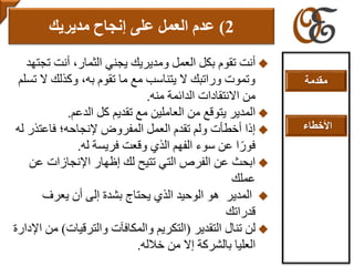 ‫أ‬‫ت‬ ‫أنت‬ ،‫الثمار‬ ‫يجني‬ ‫ومديريك‬ ‫العمل‬ ‫بكل‬ ‫تقوم‬ ‫نت‬‫جتهد‬
‫ال‬ ‫وكذلك‬ ،‫به‬ ‫تقوم‬ ‫ما‬ ‫مع‬ ‫يتناسب‬ ‫ال‬ ‫وراتبك‬ ‫وتموت‬‫تسلم‬
‫من‬ ‫الدائمة‬ ‫االنتقادات‬ ‫من‬‫ه‬.
‫المدير‬‫ي‬‫من‬ ‫توقع‬‫تقديم‬ ‫مع‬ ‫العاملين‬‫الدعم‬ ‫كل‬.
‫إذا‬‫إلنجاح‬ ‫المفروض‬ ‫العمل‬ ‫تقدم‬ ‫ولم‬ ‫أخطأت‬‫ه‬‫فاعتذر‬ ‫؛‬‫له‬
‫له‬ ‫فريسة‬ ‫وقعت‬ ‫الذي‬ ‫الفهم‬ ‫سوء‬ ‫عن‬ ‫ا‬ً‫فور‬.
‫عن‬ ‫اإلنجازات‬ ‫إظهار‬ ‫لك‬ ‫تتيح‬ ‫التي‬ ‫الفرص‬ ‫عن‬ ‫ابحث‬
‫عملك‬
‫المدير‬‫هو‬‫يعرف‬ ‫أن‬ ‫إلى‬ ‫بشدة‬ ‫يحتاج‬ ‫الذي‬ ‫الوحيد‬
‫قدر‬‫ا‬‫تك‬
‫التقدير‬ ‫تنال‬ ‫لن‬(‫والترقيات‬ ‫والمكافآت‬ ‫التكريم‬)‫اإلدارة‬ ‫من‬
‫إال‬ ‫بالشركة‬ ‫العليا‬‫خالله‬ ‫من‬.
2)‫مديريك‬ ‫إنجاح‬ ‫على‬ ‫العمل‬ ‫عدم‬
‫مقدمة‬
‫األخطاء‬
 