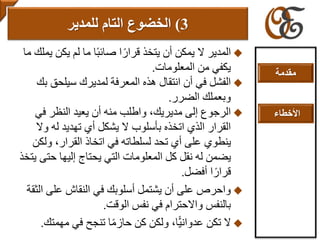 ‫ي‬ ‫يكن‬ ‫لم‬ ‫ما‬ ‫ا‬ً‫ب‬‫صائ‬ ‫ا‬ً‫قرار‬ ‫يتخذ‬ ‫أن‬ ‫يمكن‬ ‫ال‬ ‫المدير‬‫ما‬ ‫ملك‬
‫المعلومات‬ ‫من‬ ‫يكفي‬.
‫ب‬ ‫سيلحق‬ ‫لمديرك‬ ‫المعرفة‬ ‫هذه‬ ‫انتقال‬ ‫أن‬ ‫في‬ ‫الفشل‬‫ك‬
‫الضرر‬ ‫وبعملك‬.
‫في‬ ‫النظر‬ ‫يعيد‬ ‫أن‬ ‫منه‬ ‫واطلب‬ ،‫مديريك‬ ‫إلى‬ ‫الرجوع‬
‫وال‬ ‫له‬ ‫تهديد‬ ‫أي‬ ‫يشكل‬ ‫ال‬ ‫بأسلوب‬ ‫اتخذه‬ ‫الذي‬ ‫القرار‬
‫ولك‬ ،‫القرار‬ ‫اتخاذ‬ ‫في‬ ‫لسلطاته‬ ‫تحد‬ ‫أي‬ ‫على‬ ‫ينطوي‬‫ن‬
‫حتى‬ ‫إليها‬ ‫يحتاج‬ ‫التي‬ ‫المعلومات‬ ‫كل‬ ‫نقل‬ ‫له‬ ‫يضمن‬‫يتخذ‬
‫أفضل‬ ‫ا‬ً‫قرار‬.
‫ال‬ ‫على‬ ‫النقاش‬ ‫في‬ ‫أسلوبك‬ ‫يشتمل‬ ‫أن‬ ‫على‬ ‫واحرص‬‫ثقة‬
‫الوقت‬ ‫نفس‬ ‫في‬ ‫واالحترام‬ ‫بالنفس‬.
‫مهمتك‬ ‫في‬ ‫تنجح‬ ‫ا‬ً‫م‬‫حاز‬ ‫كن‬ ‫ولكن‬ ،‫ًّا‬‫ي‬‫عدوان‬ ‫تكن‬ ‫ال‬.
3)‫الخضوع‬‫التام‬‫للمدير‬
‫مقدمة‬
‫األخطاء‬
 