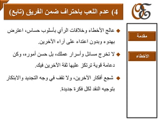 ‫اعترض‬ ،‫حساس‬ ‫بأسلوب‬ ‫الرأي‬ ‫وخالفات‬ ‫األخطاء‬ ‫عالج‬
‫اآلخرين‬ ‫آراء‬ ‫على‬ ‫اعتداء‬ ‫وبدون‬ ‫بهدوء‬.
‫وكن‬ ،‫أموره‬ ‫حسن‬ ‫بل‬ ،‫عملك‬ ‫وأسرار‬ ‫مسائل‬ ‫تخرج‬ ‫ال‬
‫فيك‬ ‫اآلخرين‬ ‫ثقة‬ ‫عليها‬ ‫ترتكز‬ ‫قوية‬ ‫دعامة‬.
‫واال‬ ‫التجديد‬ ‫وجه‬ ‫في‬ ‫تقف‬ ‫وال‬ ،‫اآلخرين‬ ‫أفكار‬ ‫شجع‬‫بتكار‬
‫جديدة‬ ‫فكرة‬ ‫لكل‬ ‫النقد‬ ‫بتوجيه‬.
4)‫الفريق‬ ‫ضمن‬ ‫باحتراف‬ ‫اللعب‬ ‫عدم‬(‫تابع‬)
‫مقدمة‬
‫األخطاء‬
 