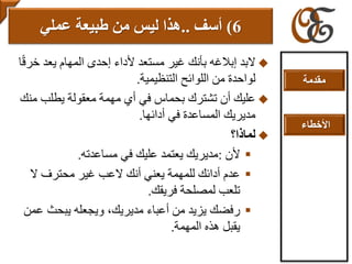 ‫البد‬‫إبالغ‬‫ه‬‫خ‬ ‫يعد‬ ‫المهام‬ ‫إحدى‬ ‫ألداء‬ ‫مستعد‬ ‫غير‬ ‫بأنك‬‫ا‬ً‫ق‬‫ر‬
‫من‬ ‫لواحدة‬‫التنظيمية‬ ‫اللوائح‬.
‫م‬ ‫يطلب‬ ‫معقولة‬ ‫مهمة‬ ‫أي‬ ‫في‬ ‫بحماس‬ ‫تشترك‬ ‫أن‬ ‫عليك‬‫نك‬
‫أدائها‬ ‫في‬ ‫المساعدة‬ ‫مديريك‬.
‫لماذا؟‬
‫ألن‬:‫مساعدته‬ ‫في‬ ‫عليك‬ ‫يعتمد‬ ‫مديريك‬.
‫ال‬ ‫محترف‬ ‫غير‬ ‫العب‬ ‫أنك‬ ‫يعني‬ ‫للمهمة‬ ‫أدائك‬ ‫عدم‬
‫فريقك‬ ‫لمصلحة‬ ‫تلعب‬.
‫ع‬ ‫يبحث‬ ‫ويجعله‬ ،‫مديريك‬ ‫أعباء‬ ‫من‬ ‫يزيد‬ ‫رفضك‬‫من‬
‫المهمة‬ ‫هذه‬ ‫يقبل‬.
6)‫أ‬‫سف‬..‫عملي‬ ‫طبيعة‬ ‫من‬ ‫ليس‬ ‫هذا‬
‫مقدمة‬
‫األخطاء‬
 