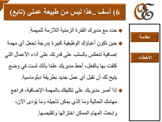 ‫للمهمة‬ ‫الالزمة‬ ‫الزمنية‬ ‫الفترة‬ ‫مديرك‬ ‫مع‬ ‫حدد‬.
‫أ‬ ‫تجعل‬ ‫بدرجة‬ ‫كبيرة‬ ‫الوظيفية‬ ‫أعباؤك‬ ‫تكون‬ ‫حين‬‫مهمة‬ ‫ي‬
‫األع‬ ‫أداء‬ ‫على‬ ‫قدرتك‬ ‫على‬ ‫بالسلب‬ ‫تنعكس‬ ‫إضافية‬‫التي‬ ‫مال‬
‫ف‬ ‫لست‬ ‫بأنك‬ ‫ا‬ً‫م‬‫عل‬ ‫مديريك‬ ‫أحط‬ ،‫بالفعل‬ ‫بها‬ ‫كلفت‬‫وضع‬ ‫ي‬
‫جديد‬ ‫عمل‬ ‫أي‬ ‫تقبل‬ ‫أن‬ ‫لك‬ ‫يتيح‬‫دبلوماسي‬ ‫بطريقة‬‫ة‬.
‫ف‬ ،‫اإلضافية‬ ‫بالمهمة‬ ‫تكليفك‬ ‫على‬ ‫مديريك‬ ‫أصر‬ ‫إذا‬‫راجع‬
،‫اآلن‬ ‫ؤدى‬ُ‫ي‬ ‫وما‬ ‫تأجيله‬ ‫يمكن‬ ‫الذي‬ ‫وما‬ ‫الحالية‬ ‫مهامك‬
‫وتقليصها‬ ‫اختزالها‬ ‫الممكن‬ ‫المهام‬ ‫وابحث‬.
6)‫أ‬‫سف‬..‫عملي‬ ‫طبيعة‬ ‫من‬ ‫ليس‬ ‫هذا‬(‫تابع‬)
‫مقدمة‬
‫األخطاء‬
 