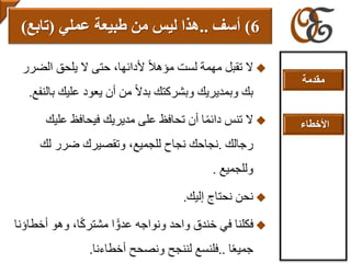 ‫الض‬ ‫يلحق‬ ‫ال‬ ‫حتى‬ ،‫ألدائها‬ ً‫ال‬‫مؤه‬ ‫لست‬ ‫مهمة‬ ‫تقبل‬ ‫ال‬‫رر‬
‫ب‬ ‫عليك‬ ‫يعود‬ ‫أن‬ ‫من‬ ً‫ال‬‫بد‬ ‫وبشركتك‬ ‫وبمديريك‬ ‫بك‬‫النفع‬.
‫علي‬ ‫فيحافظ‬ ‫مديريك‬ ‫على‬ ‫تحافظ‬ ‫أن‬ ‫ا‬ً‫م‬‫دائ‬ ‫تنس‬ ‫ال‬‫ك‬
‫رجالك‬.‫لك‬ ‫ضرر‬ ‫وتقصيرك‬ ،‫للجميع‬ ‫نجاح‬ ‫نجاحك‬
‫وللجميع‬.
‫إليك‬ ‫نحتاج‬ ‫نحن‬.
‫أ‬ ‫وهو‬ ،‫ا‬ً‫ك‬‫مشتر‬ ‫ا‬ ًّ‫عدو‬ ‫ونواجه‬ ‫واحد‬ ‫خندق‬ ‫في‬ ‫فكلنا‬‫خطاؤنا‬
‫ا‬ً‫ع‬‫جمي‬..‫أخطاءنا‬ ‫ونصحح‬ ‫لننجح‬ ‫فلنسع‬.
6)‫أ‬‫سف‬..‫عملي‬ ‫طبيعة‬ ‫من‬ ‫ليس‬ ‫هذا‬(‫تابع‬)
‫مقدمة‬
‫األخطاء‬
 