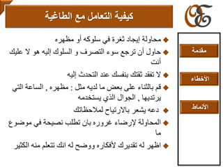 ‫مظهره‬ ‫أو‬ ‫سلوكه‬ ‫في‬ ‫ثغرة‬ ‫إيجاد‬ ‫محاولة‬
‫عل‬ ‫ال‬ ‫هو‬ ‫إليه‬ ‫السلوك‬ ‫و‬ ‫التصرف‬ ‫سوء‬ ‫ترجع‬ ‫أن‬ ‫حاول‬‫يك‬
‫أنت‬
‫إليه‬ ‫التحدث‬ ‫عند‬ ‫بنفسك‬ ‫ثقتك‬ ‫تفقد‬ ‫ال‬
‫مثل‬ ‫لديه‬ ‫ما‬ ‫بعض‬ ‫على‬ ‫بالثناء‬ ‫قم‬:‫مظهره‬,‫التي‬ ‫الساعة‬
‫يرتديها‬,‫يستخدمه‬ ‫الذي‬ ‫الجوال‬
‫لمالحظاتك‬ ‫باالرتياح‬ ‫يشعر‬ ‫دعه‬
‫موض‬ ‫في‬ ‫نصيحة‬ ‫تطلب‬ ‫بان‬ ‫غروره‬ ‫إلرضاء‬ ‫المحاولة‬‫وع‬
‫ما‬
‫ال‬ ‫منه‬ ‫تتعلم‬ ‫انك‬ ‫له‬ ‫ووضح‬ ‫ألفكاره‬ ‫تقديرك‬ ‫له‬ ‫اظهر‬‫كثير‬
‫التعامل‬ ‫كيفية‬‫مع‬‫الطاغية‬
‫مقدمة‬
‫األخطاء‬
‫األنماط‬
 