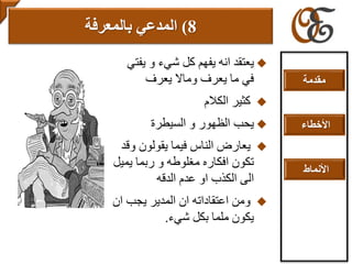 ‫يف‬ ‫و‬ ‫شيء‬ ‫كل‬ ‫يفهم‬ ‫انه‬ ‫يعتقد‬‫تي‬
‫يعرف‬ ‫وماال‬ ‫يعرف‬ ‫ما‬ ‫في‬
‫الكالم‬ ‫كثير‬
‫السيطرة‬ ‫و‬ ‫الظهور‬ ‫يحب‬
‫و‬ ‫يقولون‬ ‫فيما‬ ‫الناس‬ ‫يعارض‬‫قد‬
‫يم‬ ‫ربما‬ ‫و‬ ‫مغلوطه‬ ‫افكاره‬ ‫تكون‬‫يل‬
‫الدقه‬ ‫عدم‬ ‫او‬ ‫الكذب‬ ‫الى‬
‫ا‬ ‫يجب‬ ‫المدير‬ ‫ان‬ ‫اعتقاداته‬ ‫ومن‬‫ن‬
‫شيء‬ ‫بكل‬ ‫ملما‬ ‫يكون‬.
8)‫المدعي‬‫بالمعرفة‬
‫مقدمة‬
‫األخطاء‬
‫األنماط‬
 