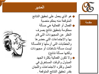 ‫الذي‬ ‫هو‬‫النتا‬ ‫تحقيق‬ ‫على‬ ‫يعمل‬‫ئج‬
‫المتوقعة‬‫منصبة‬ ‫بحكم‬ ‫منه‬
‫الفعال‬‫مسألة‬ ‫هي‬ ‫الفعالية‬ ‫أو‬
‫بتحقيق‬ ‫محكومة‬‫نتائج‬‫بصرف‬
‫قام‬ ‫التي‬ ‫المجهودات‬ ‫عن‬ ‫النظر‬
‫حضرها‬ ‫التي‬ ‫واالجتماعات‬ ‫بها‬
‫والخطابات‬‫التي‬‫أرسلها‬(‫فالمس‬‫ألة‬
‫نشاطات‬ ‫مسألة‬ ‫ليست‬‫أو‬‫مجهودات‬
‫نتائج‬ ‫مسألة‬ ‫ولكنها‬)
‫وال‬‫الجهد‬ ‫بكثرة‬ ‫الفعالية‬ ‫تكون‬
‫المبذول‬‫والوقت‬‫في‬ ‫المستغرق‬
‫العمل‬‫وكثره‬‫االجتماعات‬‫واللجان‬
‫النتائج‬ ‫تحقيق‬ ‫بقدر‬‫المتوقع‬‫ة‬.
‫المدير‬
‫مقدمة‬
 