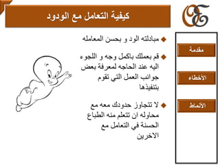 ‫المعام‬ ‫بحسن‬ ‫و‬ ‫الود‬ ‫مبادلته‬‫له‬
‫اللج‬ ‫و‬ ‫وجه‬ ‫باكمل‬ ‫بعملك‬ ‫قم‬‫وء‬
‫بع‬ ‫لمعرفة‬ ‫الحاجه‬ ‫عند‬ ‫اليه‬‫ض‬
‫تقوم‬ ‫التي‬ ‫العمل‬ ‫جوانب‬
‫بتنفيذها‬
‫مع‬ ‫معه‬ ‫حدودك‬ ‫تتجاوز‬ ‫ال‬
‫الطباع‬ ‫منه‬ ‫تتعلم‬ ‫ان‬ ‫محاوله‬
‫مع‬ ‫التعامل‬ ‫في‬ ‫الحسنة‬
‫االخرين‬
‫التعامل‬ ‫كيفية‬‫مع‬‫الودود‬
‫مقدمة‬
‫األخطاء‬
‫األنماط‬
 