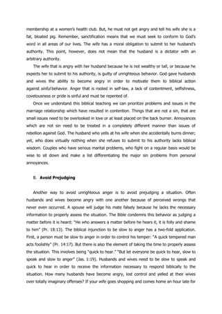 membership at a women‟s health club. But, he must not get angry and tell his wife she is a
fat, bloated pig. Remember, sanctification means that we must seek to conform to God‟s
word in all areas of our lives. The wife has a moral obligation to submit to her husband‟s
authority. This point, however, does not mean that the husband is a dictator with an
arbitrary authority.
   The wife that is angry with her husband because he is not wealthy or tall, or because he
expects her to submit to his authority, is guilty of unrighteous behavior. God gave husbands
and wives the ability to become angry in order to motivate them to biblical action
against sinful behavior. Anger that is rooted in self-law, a lack of contentment, selfishness,
covetousness or pride is sinful and must be repented of.
   Once we understand this biblical teaching we can prioritize problems and issues in the
marriage relationship which have resulted in contention. Things that are not a sin, that are
small issues need to be overlooked in love or at least placed on the back burner. Annoyances
which are not sin need to be treated in a completely different manner than issues of
rebellion against God. The husband who yells at his wife when she accidentally burns dinner;
yet, who does virtually nothing when she refuses to submit to his authority lacks biblical
wisdom. Couples who have serious marital problems, who fight on a regular basis would be
wise to sit down and make a list differentiating the major sin problems from personal
annoyances.


   B. Avoid Prejudging


   Another way to avoid unrighteous anger is to avoid prejudging a situation. Often
husbands and wives become angry with one another because of perceived wrongs that
never even occurred. A spouse will judge his mate falsely because he lacks the necessary
information to properly assess the situation. The Bible condemns this behavior as judging a
matter before it is heard: “He who answers a matter before he hears it, it is folly and shame
to him” (Pr. 18:13). The biblical injunction to be slow to anger has a two-fold application.
First, a person must be slow to anger in order to control his temper: “A quick tempered man
acts foolishly” (Pr. 14:17). But there is also the element of taking the time to properly assess
the situation. This involves being “quick to hear.” “But let everyone be quick to hear, slow to
speak and slow to anger” (Jas. 1:19). Husbands and wives need to be slow to speak and
quick to hear in order to receive the information necessary to respond biblically to the
situation. How many husbands have become angry, lost control and yelled at their wives
over totally imaginary offenses? If your wife goes shopping and comes home an hour late for
 
