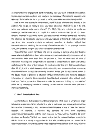 an important dinner engagement, don‟t immediately blow your stack and start yelling at her.
Remain calm and ask questions until you have the necessary information to ascertain what
occurred. If she had a flat tire or got stuck in traffic, your anger is completely unjustified.
   Even if your wife is guilty of some offense, anger must be controlled and directed at the
problem. “Do not go out hastily to argue your case; otherwise, what will you do in the end,
when your neighbor puts you to shame?” (Pr. 25:8). “He who restrains his words has
knowledge, and he who has a cool spirit is a man of understanding” (Pr.17:27). Never
render a judgment in your mind against your spouse unless you know all the facts regarding
the situation. Do not assume you know what your spouse is thinking. Do not assume that
you know your spouse‟s motives or opinions regarding a situation without first
communicating and receiving the necessary information verbally. Do not prejudge. Remain
calm, ask questions and give your spouse the benefit of the doubt.
   This author has known individuals who have a tendency to clam up when they become
angry, who instead of sitting down with a spouse and communicating about problems, will sit
and fantasize about what they think the problem is. They will often read all sorts of
malevolent meanings into things that have occurred or words that have been said without
really knowing the intent of their spouse. We must remember that only God knows the heart
(Isa. 66:18); that it is totally inappropriate to attempt to read between the lines, or assume
that we know what our spouse is thinking. We must always give our spouse the benefit of
the doubt; refuse to prejudge a situation without communicating and receiving adequate
information; or, refuse to think malevolent thoughts about a spouse‟s intent without proof.
Paul says, “Let us pursue the things which make for peace and building up one another”
(Rom. 14:19). Prejudging a matter is unloving, uncharitable and does not foster peace in a
marriage relationship.


   C. Don’t Bring Up Past Sins


   Another behavior that is rooted in unbiblical anger and which leads to unrighteous anger
is bringing up past sins. When a husband of wife is confronted by a spouse with something
he or she has done wrong, a very common unbiblical response is what is called the “you too”
reaction.   For   example,     a   husband     may    confront    his   wife   about    neglecting
certainhomeschooling duties and the wife‟s response is, “Yea, well you forgot to do family
devotions last Tuesday.” While it may indeed be true that the husband has been neglectful in
certain duties, it is totally in appropriate for the wife to bring up that fact when she is
receiving correction. Why? Because the wife‟s response in that context is not really intended
 
