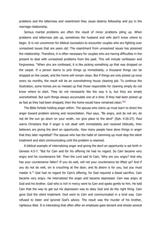 problems and the bitterness and resentment they cause destroy fellowship and joy in the
marriage relationship.
   Serious marital problems are often the result of minor problems piling up. When
problems and bitterness pile up, sometimes the husband and wife don‟t know where to
begin. It is not uncommon for biblical counselors to encounter couples who are fighting over
unresolved issues that are years old. The resentment from unresolved issues has poisoned
the relationship. Therefore, it is often necessary for couples who are having difficulties in the
present to deal with unresolved problems from the past. This will include confession and
forgiveness. “When sins are confessed, it is like picking something up that was dropped on
the carpet. If a person learns to pick things up immediately, a thousand things can be
dropped on the carpet, and the home will remain clean. But if things are only picked up once
every six months, the result will be an overwhelming house cleaning job. To continue the
illustration, some homes are so messed up that those responsible for cleaning simply do not
know where to start. They do not necessarily like the way it is, but they are simply
overwhelmed. But such things always accumulate one at a time. If they had been picked up
as fast as they had been dropped, then the home would have remained clean.”[6]
   The Bible forbids holding anger within. The spouse who clams up must learn to direct the
anger toward problem solving and reconciliation. Paul says, "Be angry, and do not sin; do
not let the sun go down on your wrath, nor give place to the devil" (Eph. 4:26-27). Paul
warns Christians that if anger is not dealt with immediately and resolved biblically, then
believers are giving the devil an opportunity. How many people have done things in anger
that they later regretted? The spouse who has the habit of clamming up must stop the silent
treatment and start communicating until the problem is resolved.
   A biblical example of internalizing anger and giving the devil an opportunity is set forth in
Genesis 4:5-7. “But for Cain and for his offering He had no regard. So Cain became very
angry and his countenance fell. Then the Lord said to Cain, „Why are you angry? And why
has your countenance fallen? If you do well, will not your countenance be lifted up? And if
you do not do well, sin is crouching at the door; and its desire is for you, but you must
master it.‟” God had no regard for Cain‟s offering, for God required a blood sacrifice. Cain
became very angry. He internalized the anger and became depressed. Cain was angry at
God and his brother. God who is rich in mercy went to Cain and spoke gently to him. He told
Cain that the way to get out his depression was to obey God and do the right thing. Cain
gave God the silent treatment. God went to Cain and communicated in a kind way. Cain
refused to listen and ignored God‟s advice. The result was the murder of his brother,
righteous Abel. It is interesting that often after an employee goes berserk and shoots several
 