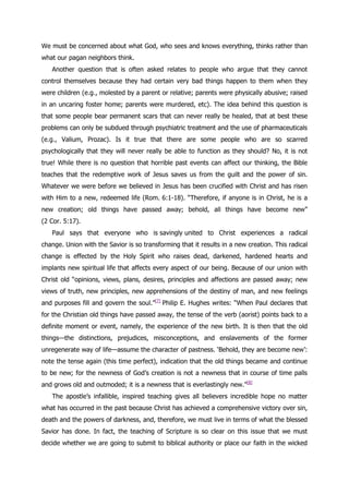We must be concerned about what God, who sees and knows everything, thinks rather than
what our pagan neighbors think.
   Another question that is often asked relates to people who argue that they cannot
control themselves because they had certain very bad things happen to them when they
were children (e.g., molested by a parent or relative; parents were physically abusive; raised
in an uncaring foster home; parents were murdered, etc). The idea behind this question is
that some people bear permanent scars that can never really be healed, that at best these
problems can only be subdued through psychiatric treatment and the use of pharmaceuticals
(e.g., Valium, Prozac). Is it true that there are some people who are so scarred
psychologically that they will never really be able to function as they should? No, it is not
true! While there is no question that horrible past events can affect our thinking, the Bible
teaches that the redemptive work of Jesus saves us from the guilt and the power of sin.
Whatever we were before we believed in Jesus has been crucified with Christ and has risen
with Him to a new, redeemed life (Rom. 6:1-18). “Therefore, if anyone is in Christ, he is a
new creation; old things have passed away; behold, all things have become new”
(2 Cor. 5:17).
   Paul says that everyone who is savingly united to Christ experiences a radical
change. Union with the Savior is so transforming that it results in a new creation. This radical
change is effected by the Holy Spirit who raises dead, darkened, hardened hearts and
implants new spiritual life that affects every aspect of our being. Because of our union with
Christ old “opinions, views, plans, desires, principles and affections are passed away; new
views of truth, new principles, new apprehensions of the destiny of man, and new feelings
and purposes fill and govern the soul.”[7] Philip E. Hughes writes: “When Paul declares that
for the Christian old things have passed away, the tense of the verb (aorist) points back to a
definite moment or event, namely, the experience of the new birth. It is then that the old
things—the distinctions, prejudices, misconceptions, and enslavements of the former
unregenerate way of life—assume the character of pastness. „Behold, they are become new‟:
note the tense again (this time perfect), indication that the old things became and continue
to be new; for the newness of God‟s creation is not a newness that in course of time palls
and grows old and outmoded; it is a newness that is everlastingly new.”[8]
   The apostle‟s infallible, inspired teaching gives all believers incredible hope no matter
what has occurred in the past because Christ has achieved a comprehensive victory over sin,
death and the powers of darkness, and, therefore, we must live in terms of what the blessed
Savior has done. In fact, the teaching of Scripture is so clear on this issue that we must
decide whether we are going to submit to biblical authority or place our faith in the wicked
 