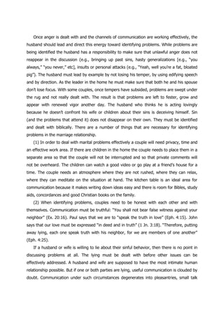 Once anger is dealt with and the channels of communication are working effectively, the
husband should lead and direct this energy toward identifying problems. While problems are
being identified the husband has a responsibility to make sure that unlawful anger does not
reappear in the discussion (e.g., bringing up past sins, hasty generalizations [e.g., “you
always,” “you never,” etc], insults or personal attacks (e.g., “Yeah, well you‟re a fat, bloated
pig”). The husband must lead by example by not losing his temper, by using edifying speech
and by direction. As the leader in the home he must make sure that both he and his spouse
don‟t lose focus. With some couples, once tempers have subsided, problems are swept under
the rug and not really dealt with. The result is that problems are left to fester, grow and
appear with renewed vigor another day. The husband who thinks he is acting lovingly
because he doesn‟t confront his wife or children about their sins is deceiving himself. Sin
(and the problems that attend it) does not disappear on their own. They must be identified
and dealt with biblically. There are a number of things that are necessary for identifying
problems in the marriage relationship.
   (1) In order to deal with marital problems effectively a couple will need privacy, time and
an effective work area. If there are children in the home the couple needs to place them in a
separate area so that the couple will not be interrupted and so that private comments will
not be overheard. The children can watch a good video or go play at a friend‟s house for a
time. The couple needs an atmosphere where they are not rushed, where they can relax,
where they can meditate on the situation at hand. The kitchen table is an ideal area for
communication because it makes writing down ideas easy and there is room for Bibles, study
aids, concordances and good Christian books on the family.
   (2) When identifying problems, couples need to be honest with each other and with
themselves. Communication must be truthful: “You shall not bear false witness against your
neighbor” (Ex. 20:16). Paul says that we are to “speak the truth in love” (Eph. 4:15). John
says that our love must be expressed “in deed and in truth” (1 Jn. 3:18). “Therefore, putting
away lying, each one speak truth with his neighbor, for we are members of one another”
(Eph. 4:25).
   If a husband or wife is willing to lie about their sinful behavior, then there is no point in
discussing problems at all. The lying must be dealt with before other issues can be
effectively addressed. A husband and wife are supposed to have the most intimate human
relationship possible. But if one or both parties are lying, useful communication is clouded by
doubt. Communication under such circumstances degenerates into pleasantries, small talk
 