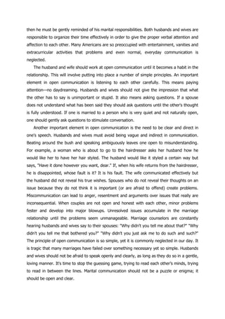 then he must be gently reminded of his marital responsibilities. Both husbands and wives are
responsible to organize their time effectively in order to give the proper verbal attention and
affection to each other. Many Americans are so preoccupied with entertainment, vanities and
extracurricular activities that problems and even normal, everyday communication is
neglected.
   The husband and wife should work at open communication until it becomes a habit in the
relationship. This will involve putting into place a number of simple principles. An important
element in open communication is listening to each other carefully. This means paying
attention—no daydreaming. Husbands and wives should not give the impression that what
the other has to say is unimportant or stupid. It also means asking questions. If a spouse
does not understand what has been said they should ask questions until the other's thought
is fully understood. If one is married to a person who is very quiet and not naturally open,
one should gently ask questions to stimulate conversation.
   Another important element in open communication is the need to be clear and direct in
one's speech. Husbands and wives must avoid being vague and indirect in communication.
Beating around the bush and speaking ambiguously leaves one open to misunderstanding.
For example, a woman who is about to go to the hairdresser asks her husband how he
would like her to have her hair styled. The husband would like it styled a certain way but
says, "Have it done however you want, dear." If, when his wife returns from the hairdresser,
he is disappointed, whose fault is it? It is his fault. The wife communicated effectively but
the husband did not reveal his true wishes. Spouses who do not reveal their thoughts on an
issue because they do not think it is important (or are afraid to offend) create problems.
Miscommunication can lead to anger, resentment and arguments over issues that really are
inconsequential. When couples are not open and honest with each other, minor problems
fester and develop into major blowups. Unresolved issues accumulate in the marriage
relationship until the problems seem unmanageable. Marriage counselors are constantly
hearing husbands and wives say to their spouses: "Why didn't you tell me about that?" "Why
didn't you tell me that bothered you?" "Why didn't you just ask me to do such and such?"
The principle of open communication is so simple, yet it is commonly neglected in our day. It
is tragic that many marriages have failed over something necessary yet so simple. Husbands
and wives should not be afraid to speak openly and clearly, as long as they do so in a gentle,
loving manner. It's time to stop the guessing game, trying to read each other‟s minds, trying
to read in between the lines. Marital communication should not be a puzzle or enigma; it
should be open and clear.
 