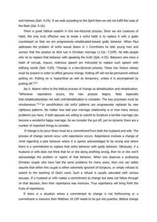and holiness (Eph. 4:24). If we walk according to the Spirit then we will not fulfill the lusts of
the flesh (Gal. 5:16).
    There is great biblical wisdom in this two-factored process. Since we are creatures of
habit, the only truly effective way to break a sinful habit is to replace it with a godly
counterpart so that we are progressively rehabituated toward godly behavior. When Paul
addresses the problem of sinful sexual desire in 1 Corinthians he tells young men and
women that the solution to illicit lust is Christian marriage (1 Cor. 7:22ff). He tells people
who lie to replace that behavior with speaking the truth (Eph. 4:25). Believers who have a
habit of corrupt, impure, malicious speech are instructed to replace such speech with
edifying words (Eph. 4:29). “Change is a two-factored process. These two factors always
must be present in order to effect genuine change. Putting off will not be permanent without
putting on. Putting on is hypocritical as well as temporary, unless it is accompanied by
putting off.”[10]
    Jay E. Adams refers to the biblical process of change as dehabituation and rehabituation.
“Whenever       repentance    occurs,    the    new     process     begins.    Note     especially
that rehabituationdoes not wait until dehabituation is complete. The two processes must be
simultaneous.”[11] In sanctification old sinful patterns are progressively replaced by new
righteous patterns. No matter how bad your marriage relationship is or how many serious
problems you have, if both spouses are willing to submit to Scripture a terrible marriage can
become a wonderful happy marriage. As we consider the put off, put on dynamic there are a
number of important things to consider.
     If change is to occur there must be a commitment from both the husband and wife. The
process of change cannot occur until repentance occurs. Repentance involves a change of
mind regarding a past behavior where it is openly acknowledged to be wrong and where
there is a commitment to replace that sinful behavior with godly behavior. Obviously, if a
husband or wife does not think that he or she doing anything wrong, then he or she won‟t
acknowledge the problem or repent of that behavior. When one observes a professing
Christian couple who have had the same problems for many years, then one can safely
assume that either this couple is either extremely ignorant of Scripture, or simply refuses to
submit to the teaching of God‟s word. Such a refusal is usually saturated with various
excuses. If a husband or wife makes a commitment to change but does not follow through
on that decision, then their repentance was insincere. True repentance will bring forth the
fruits of repentance.
    If there is a situation where a commitment to change is not forthcoming or a
commitment is insincere then Matthew 18:15ff needs to be put into practice. Biblical change
 