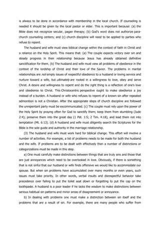 is always to be done in accordance with membership in the local church. If counseling is
needed it should be given by the local pastor or elder. This is important because: (a) the
Bible does not recognize secular, pagan therapy; (b) God‟s word does not authorize para-
church counseling centers; and (c) church discipline will need to be applied to parties who
refuse to repent.
   The husband and wife must view biblical change within the context of faith in Christ and
a reliance on the Holy Spirit. This means that: (a) The couple expects victory over sin and
steady progress in their relationship because Jesus has already obtained definitive
sanctification for them. (b) The husband and wife must view all problems of obedience in the
context of the lordship of Christ and their love of the Savior. The problems in marital
relationships are not simply issues of respectful obedience to a husband or loving service and
nurture toward a wife, but ultimately are rooted in a willingness to love, obey and serve
Christ. A desire and willingness to repent and do the right thing is a reflection of one‟s love
and obedience to Christ. This Christocentric perspective ought to make obedience a joy
instead of a burden. A husband or wife who refuses to repent of a known sin after repeated
admonition is not a Christian. After the appropriate steps of church discipline are followed
the unrepentant party must be excommunicated. (c) The couple must rely upon the power of
the Holy Spirit by praying often for God to sanctify them; keep them from stumbling (Jude
2:4); preserve them into the great day (1 Pet. 1:5; 2 Tim. 4:18), and lead them not into
temptation (Mt. 6:13). (d) A husband and wife must diligently search the Scriptures for the
Bible is the sole guide and authority in the marriage relationship.
   (3) The husband and wife must work hard for biblical change. This effort will involve a
number of activities. For example, a list of problems needs to be made for both the husband
and the wife. If problems are to be dealt with effectively then a number of distinctions or
categorizations must be made in this step.
   a) One must carefully make distinctions between things that are truly sins and those that
are just annoyances which need to be overlooked in love. Obviously, if there is something
that is not sinful that our husband or wife finds offensive we would like to accommodate our
spouse. But when sin problems have accumulated over many months or even years, such
issues must take priority. In other words, verbal insults and disrespectful behavior take
precedence over failing to put the toilet seat down or forgetting to put the cap on the
toothpaste. A husband is a poor leader if he lacks the wisdom to make distinctions between
serious habitual sin patterns and minor areas of disagreement or annoyance.
   b) In dealing with problems one must make a distinction between sin itself and the
problems that are a result of sin. For example, there are many people who suffer from
 