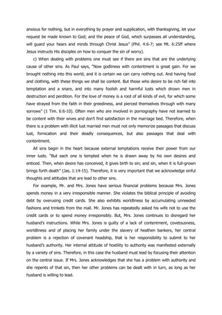 anxious for nothing, but in everything by prayer and supplication, with thanksgiving, let your
request be made known to God; and the peace of God, which surpasses all understanding,
will guard your hears and minds through Christ Jesus” (Phil. 4:6-7; see Mt. 6:25ff where
Jesus instructs His disciples on how to conquer the sin of worry).
   c) When dealing with problems one must see if there are sins that are the underlying
cause of other sins. As Paul says, “Now godliness with contentment is great gain. For we
brought nothing into this world, and it is certain we can carry nothing out. And having food
and clothing, with these things we shall be content. But those who desire to be rich fall into
temptation and a snare, and into many foolish and harmful lusts which drown men in
destruction and perdition. For the love of money is a root of all kinds of evil, for which some
have strayed from the faith in their greediness, and pierced themselves through with many
sorrows” (1 Tim. 6:6-10). Often men who are involved in pornography have not learned to
be content with their wives and don‟t find satisfaction in the marriage bed. Therefore, when
there is a problem with illicit lust married men must not only memorize passages that discuss
lust, fornication and their deadly consequences, but also passages that deal with
contentment.
   All sins begin in the heart because external temptations receive their power from our
inner lusts. “But each one is tempted when he is drawn away by his own desires and
enticed. Then, when desire has conceived, it gives birth to sin; and sin, when it is full-grown
brings forth death” (Jas. 1:14-15). Therefore, it is very important that we acknowledge sinful
thoughts and attitudes that are lead to other sins.
   For example, Mr. and Mrs. Jones have serious financial problems because Mrs. Jones
spends money in a very irresponsible manner. She violates the biblical principle of avoiding
debt by overusing credit cards. She also exhibits worldliness by accumulating unneeded
fashions and trinkets from the mall. Mr. Jones has repeatedly asked his wife not to use the
credit cards or to spend money irresponsibly. But, Mrs. Jones continues to disregard her
husband‟s instructions. While Mrs. Jones is guilty of a lack of contentment, covetousness,
worldliness and of placing her family under the slavery of heathen bankers, her central
problem is a rejection of covenant headship, that is her responsibility to submit to her
husband‟s authority. Her internal attitude of hostility to authority was manifested externally
by a variety of sins. Therefore, in this case the husband must lead by focusing their attention
on the central issue. If Mrs. Jones acknowledges that she has a problem with authority and
she repents of that sin, then her other problems can be dealt with in turn, as long as her
husband is willing to lead.
 
