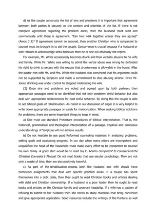 d) As the couple constructs the list of sins and problems it is important that agreement
between both parties is secured on the content and priorities of the list. If there is not
complete agreement regarding the problem areas, then the husband must lead and
communicate until there is agreement. “Can two walk together unless they are agreed”
(Amos 3:3)? If agreement cannot be secured, then another Christian who is competent to
counsel must be brought in to aid the couple. Concurrence is crucial because if a husband or
wife refuses to acknowledge sinful behavior then he or she will obviously not repent.
   For example, Mr. White occasionally becomes drunk and then verbally abusive to his wife
and family. While Mr. White was willing to admit the verbal abuse was wrong he defended
his right to drink to excess with the excuse that drunkenness is allowable in the home. After
the pastor met with Mr. and Mrs. White the husband was convinced that his argument could
not be supported by Scripture and made a commitment to stop abusing alcohol. Once Mr.
Jones‟ drinking was under control he stopped mistreating his wife.
   (2) Once sins and problems are noted and agreed upon by both partners then
appropriate passages need to be identified that not only condemn sinful behavior but also
deal with appropriate replacements for past sinful behavior. By doing this the couple is able
to set biblical goals of rehabituation. As noted in our discussion of anger it is very helpful to
write down appropriate passages on cards for memorization. When seeking biblical solutions
for problems, there are some important things to keep in mind.
   a) One must use standard Protestant procedures of biblical interpretation. That is, the
historical, grammatical and theological interpretation of a passage. Mystical and erroneous
understandings of Scripture will not achieve results.
   b) Do not hesitate to use good Reformed counseling materials in analyzing problems,
setting goals and evaluating progress. In our day when many elders are incompetent and
unqualified the head of the household must make every effort to be competent to counsel
his own family. A good start would be to read Jay E. Adams Competent to Counsel andThe
Christian Counselor‟s Manual. Do not read books that use secular psychology. They are not
only a waste of time, they are also positively harmful.
   c) As part of the rehabituation process both the husband and wife should have
homework assignments that deal with specific problem areas. If a couple has spent
themselves into a debt crisis, then they ought to read Christian books and articles dealing
with debt and Christian stewardship. If a husband is a poor leader then he ought to read
books and articles on the Christian family and covenant headship. If a wife has a pattern of
refusing to submit to her husband then she needs to study materials that bring conviction
and give appropriate application. Good resources include the writings of the Puritans as well
 