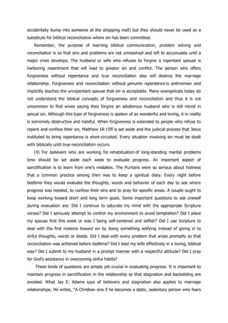 accidentally bump into someone at the shopping mall) but they should never be used as a
substitute for biblical reconciliation where sin has been committed.
    Remember, the purpose of learning biblical communication, problem solving and
reconciliation is so that sins and problems are not unresolved and left to accumulate until a
major crisis develops. The husband or wife who refuses to forgive a repentant spouse is
harboring resentment that will lead to greater sin and conflict. The person who offers
forgiveness without repentance and true reconciliation also will destroy the marriage
relationship. Forgiveness and reconciliation without genuine repentance is antinomian and
implicitly teaches the unrepentant spouse that sin is acceptable. Many evangelicals today do
not understand the biblical concepts of forgiveness and reconciliation and thus it is not
uncommon to find wives saying they forgive an adulterous husband who is still mired in
sexual sin. Although this type of forgiveness is spoken of as wonderful and loving, it in reality
is extremely destructive and hateful. When forgiveness is extended to people who refuse to
repent and confess their sin, Matthew 18:15ff is set aside and the judicial process that Jesus
instituted to bring repentance is short-circuited. Every situation involving sin must be dealt
with biblically until true reconciliation occurs.
    (4) For believers who are working for rehabituation of long-standing marital problems
time should be set aside each week to evaluate progress. An important aspect of
sanctification is to learn from one‟s mistakes. The Puritans were so serious about holiness
that a common practice among then was to keep a spiritual diary. Every night before
bedtime they would evaluate the thoughts, words and behavior of each day to see where
progress was needed, to confess their sins and to pray for specific areas. A couple ought to
keep working toward short and long term goals. Some important questions to ask oneself
during evaluation are: Did I continue to saturate my mind with the appropriate Scripture
verses? Did I seriously attempt to control my environment to avoid temptation? Did I place
my spouse first this week or was I being self-centered and selfish? Did I use Scripture to
deal with the first motions toward sin by doing something edifying instead of giving in to
sinful thoughts, words or deeds. Did I deal with every problem that arose promptly so that
reconciliation was achieved before bedtime? Did I lead my wife effectively in a loving, biblical
way? Did I submit to my husband in a prompt manner with a respectful attitude? Did I pray
for God‟s assistance in overcoming sinful habits?
    These kinds of questions are simple yet crucial in evaluating progress. It is important to
maintain progress in sanctification in the relationship so that stagnation and backsliding are
avoided. What Jay E. Adams says of believers and stagnation also applies to marriage
relationships. He writes, “A Christian sins if he becomes a static, sedentary person who fears
 