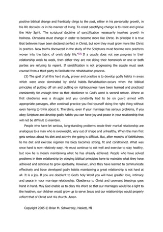 positive biblical change and frantically clings to the past, either in his personality growth, in
his life decision, or in his manner of living. To resist sanctifying change is to resist and grieve
the Holy Spirit. The scriptural doctrine of sanctification necessarily involves growth in
holiness. Christians must change in order to become more like Christ. In principle it is true
that believers have been declared perfect in Christ, but now they must grow more like Christ
in practice. New truths discovered in the study of the Scriptures must become new practices
woven into the fabric of one‟s daily life.”[14] If a couple does not see progress in their
relationship week to week, then either they are not doing their homework or one or both
parties are refusing to repent. If sanctification is not progressing the couple must seek
counsel from a third party to facilitate the rehabituation process.
    (5) The goal of all this hard study, prayer and practice is to develop godly habits in areas
which were once dominated by sinful habits. Rehabituation occurs when the biblical
principles of putting off sin and putting on righteousness have been learned and practiced
consistently for enough time so that obedience to God‟s word is second nature. Where at
first obedience was a struggle and you constantly had to be on guard armed with
appropriate passages, after continual practice you find yourself doing the right thing without
even having to think about it. Therefore, even if your marriage has serious problems, if you
obey Scripture and develop godly habits you can have joy and peace in your relationship that
will not be difficult to maintain.
    People who have let serious, long-standing problems erode their marital relationship are
analogous to a man who is overweight, very out of shape and unhealthy. When the man first
gets serious about his diet and activity the going is difficult. But, after months of faithfulness
to his diet and exercise regimen his body becomes strong, fit and conditioned. What was
once hard is now relatively easy. He must continue to eat well and exercise to stay healthy,
but now he is merely maintaining what he has already achieved. People who have solved
problems in their relationship by obeying biblical principles have to maintain what they have
achieved and continue to grow spiritually. However, since they have learned to communicate
effectively and have developed godly habits maintaining a great relationship is not hard at
all. It is a joy. If you are obedient to God‟s holy Word you will have greater love, intimacy
and peace in your marriage relationship. Obedience to Christ and covenant blessings goes
hand in hand. May God enable us to obey His Word so that our marriages would be a light to
the heathen, our children would grow up to serve Jesus and our relationships would properly
reflect that of Christ and His church. Amen.


    Copyright 2005 © Brian M. Schwertley, Haslett, MI
 