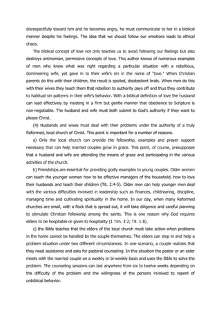 disrespectfully toward him and he becomes angry, he must communicate to her in a biblical
manner despite his feelings. The idea that we should follow our emotions leads to ethical
chaos.
   The biblical concept of love not only teaches us to avoid following our feelings but also
destroys antinomian, permissive concepts of love. This author knows of numerous examples
of men who knew what was right regarding a particular situation with a rebellious,
domineering wife, yet gave in to their wife‟s sin in the name of “love.” When Christian
parents do this with their children, the result is spoiled, disobedient brats. When men do this
with their wives they teach them that rebellion to authority pays off and thus they contribute
to habitual sin patterns in their wife‟s behavior. With a biblical definition of love the husband
can lead effectively by insisting in a firm but gentle manner that obedience to Scripture is
non-negotiable. The husband and wife must both submit to God‟s authority if they want to
please Christ.
   (4) Husbands and wives must deal with their problems under the authority of a truly
Reformed, local church of Christ. This point is important for a number of reasons.
   a) Only the local church can provide the fellowship, examples and prayer support
necessary that can help married couples grow in grace. This point, of course, presupposes
that a husband and wife are attending the means of grace and participating in the various
activities of the church.
   b) Friendships are essential for providing godly examples to young couples. Older women
can teach the younger women how to be effective managers of the household, how to love
their husbands and teach their children (Tit. 2:4-5). Older men can help younger men deal
with the various difficulties involved in leadership such as finances, childrearing, discipline,
managing time and cultivating spirituality in the home. In our day, when many Reformed
churches are small, with a flock that is spread out, it will take diligence and careful planning
to stimulate Christian fellowship among the saints. This is one reason why God requires
elders to be hospitable or given to hospitality (1 Tim. 3:2; Tit. 1:8).
   c) the Bible teaches that the elders of the local church must take action when problems
in the home cannot be handled by the couple themselves. The elders can step in and help a
problem situation under two different circumstances. In one scenario, a couple realizes that
they need assistance and asks for pastoral counseling. In this situation the pastor or an elder
meets with the married couple on a weekly or bi-weekly basis and uses the Bible to solve the
problem. The counseling sessions can last anywhere from six to twelve weeks depending on
the difficulty of the problem and the willingness of the persons involved to repent of
unbiblical behavior.
 