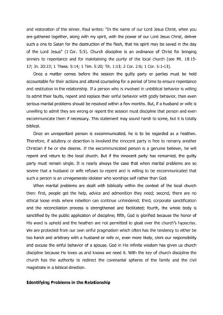 and restoration of the sinner. Paul writes: “In the name of our Lord Jesus Christ, when you
are gathered together, along with my spirit, with the power of our Lord Jesus Christ, deliver
such a one to Satan for the destruction of the flesh, that his spirit may be saved in the day
of the Lord Jesus” (1 Cor. 5:5). Church discipline is an ordinance of Christ for bringing
sinners to repentance and for maintaining the purity of the local church (see Mt. 18:15-
17; Jn. 20:23; 1 Thess. 5:14; 1 Tim. 5:20; Tit. 1:13; 2 Cor. 2:6; 1 Cor. 5:1-13).
    Once a matter comes before the session the guilty party or parties must be held
accountable for their actions and attend counseling for a period of time to ensure repentance
and restitution in the relationship. If a person who is involved in unbiblical behavior is willing
to admit their faults, repent and replace their sinful behavior with godly behavior, then even
serious marital problems should be resolved within a few months. But, if a husband or wife is
unwilling to admit they are wrong or repent the session must discipline that person and even
excommunicate them if necessary. This statement may sound harsh to some, but it is totally
biblical.
    Once an unrepentant person is excommunicated, he is to be regarded as a heathen.
Therefore, if adultery or desertion is involved the innocent party is free to remarry another
Christian if he or she desires. If the excommunicated person is a genuine believer, he will
repent and return to the local church. But if the innocent party has remarried, the guilty
party must remain single. It is nearly always the case that when marital problems are so
severe that a husband or wife refuses to repent and is willing to be excommunicated that
such a person is an unregenerate idolater who worships self rather than God.
    When marital problems are dealt with biblically within the context of the local church
then: first, people get the help, advice and admonition they need; second, there are no
ethical loose ends where rebellion can continue unhindered; third, corporate sanctification
and the reconciliation process is strengthened and facilitated; fourth, the whole body is
sanctified by the public application of discipline; fifth, God is glorified because the honor of
His word is upheld and the heathen are not permitted to gloat over the church‟s hypocrisy.
We are protected from our own sinful pragmatism which often has the tendency to either be
too harsh and arbitrary with a husband or wife or, even more likely, shirk our responsibility
and excuse the sinful behavior of a spouse. God in His infinite wisdom has given us church
discipline because He loves us and knows we need it. With the key of church discipline the
church has the authority to redirect the covenantal spheres of the family and the civil
magistrate in a biblical direction.


Identifying Problems in the Relationship
 