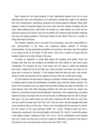 Many couples do not make progress in their relationship because they are so busy
attacking each other and attempting to win arguments. Instead they ought to be spending
their time constructively—identifying, analyzing and solving problems biblically. What often
happens is that an argument begins over some issue and then instead of dealing with the
issue, blame-shifting occurs, past faults are brought up, verbal attacks are made and the
argument spirals out of control. How can this pattern be avoided so that Christian husbands
and wives will attack problems in the home instead of each other? There are a number of
things that need to be done.
   The Christian husband, who is the head of the household, must take responsibility for
poor   communication     in   the   home   and   implement    biblical   methods   of   Christian
communication. If nasty arguments and fights are occurring in the home, then the husband
is not doing his job as the leader of that house. There are a number of things that the
husband needs to do to take change in this area.
   (1) When an argument or verbal fight begins the husband must gently, firmly and
lovingly insist that sins and problems be identified and that attacks on each other cease
immediately. The husband can say, “Look honey, let‟s not argue or waste time attacking
each other, instead lets sit at the table, get a pad and pencil and figure out what we are
doing that is contrary to Scripture.” If the husband takes the lead and with a soft answer
refuses to fight, the argument will be nipped in the bud. After all, it takes two to tango.
   (2) The husband must also lead by setting an example of biblical speech and by insisting
on biblical speech during the identification of problem areas and their biblical analysis. The
head of the household must use speech that promotes healing and leads to edification. He
must likewise insist that while discussing problems the wife also control her speech and
direct her conversation toward mutual edification. Obviously, if the husband does not control
himself and loses his temper then he will not be able to effectively direct his wife‟s conduct.
Paul says, “Let your speech always be with grace, seasoned with salt, that you may know
how you ought to answer each one” (Col. 4:6). There are many relevant passages that need
to be learned to help us in this area. “There is one who speaks like the piercing of a sword,
but the tongue of the wise promotes health” (Pr. 12:18). “Pleasant words are like a
honeycomb, sweetness to the soul and health to the bones” (Pr. 16:24). “A word fitly spoken
is like apples of gold in settings of silver” (Pr. 25:11). “Let no unwholesome word proceed
from your mouth, but only such a word as is good for edification, according to the need of
the moment, that it may give grace to those who hear” (Eph. 4:29).
 