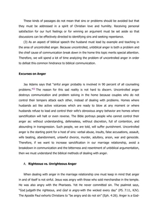These kinds of passages do not mean that sins or problems should be avoided but that
they must be addressed in a spirit of Christian love and humility. Receiving personal
satisfaction for our hurt feelings or for winning an argument must be set aside so that
discussions can be effectively directed to identifying sins and seeking repentance.
   (3) As an aspect of biblical speech the husband must lead by example and teaching in
the area of uncontrolled anger. Because uncontrolled, unbiblical anger is both a problem and
the chief cause of communication break down in the home this topic merits special attention.
Therefore, we will spend a lot of time analyzing the problem of uncontrolled anger in order
to defeat this common hindrance to biblical communication.


Excurses on Anger


   Jay Adams says that “sinful anger probably is involved in 90 percent of all counseling
problems.”[4] The reason for this sad reality is not hard to discern. Uncontrolled anger
destroys communication and problem solving in the home because couples who do not
control their tempers attack each other, instead of dealing with problems. Homes where
husbands act like active volcanoes which are ready to blow at any moment or where
husbands refuse to lead and control their wife‟s obnoxious angry behavior are homes where
sanctification will halt or even reverse. The Bible portrays people who cannot control their
anger as: without understanding, defenseless, without discretion, full of contention, and
abounding in transgression. Such people, we are told, will suffer punishment. Uncontrolled
anger is the starting point for a host of sins: verbal abuse, insults, false accusations, assault,
wife beating, abandonment, unlawful divorce, murder, adultery, arson, war and genocide.
Therefore, if we want to increase sanctification in our marriage relationship, avoid a
breakdown in communication and the bitterness and resentment of unbiblical argumentation,
then we must understand the biblical methods of dealing with anger.


   A. Righteous vs. Unrighteous Anger


   When dealing with anger in the marriage relationship one must keep in mind that anger
in and of itself is not sinful. Jesus was angry with those who sold merchandise in the temple.
He was also angry with the Pharisees. Yet He never committed sin. The psalmist says,
“God judgeth the righteous, and God is angry with the wicked every day” (PS. 7:11, KJV).
The Apostle Paul exhorts Christians to “be angry and do not sin” (Eph. 4:26). Anger is a God-
 