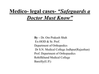 Medico- legal cases- “Safeguards a
Doctor Must Know”
By – Dr. Om Prakash Shah
Ex-HOD & Sr. Prof.
Department of Orthopedics
Dr S.N. Medical College Jodhpur(Rajasthan)
Prof. Department of Orthopaedics
Rohillkhand Medical College
Bareilly(U.P.)
 