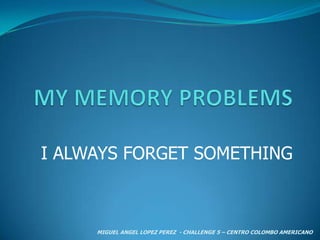 MY MEMORY PROBLEMS I ALWAYS FORGET SOMETHING MIGUEL ANGEL LOPEZ PEREZ  - CHALLENGE 5 – CENTRO COLOMBO AMERICANO  