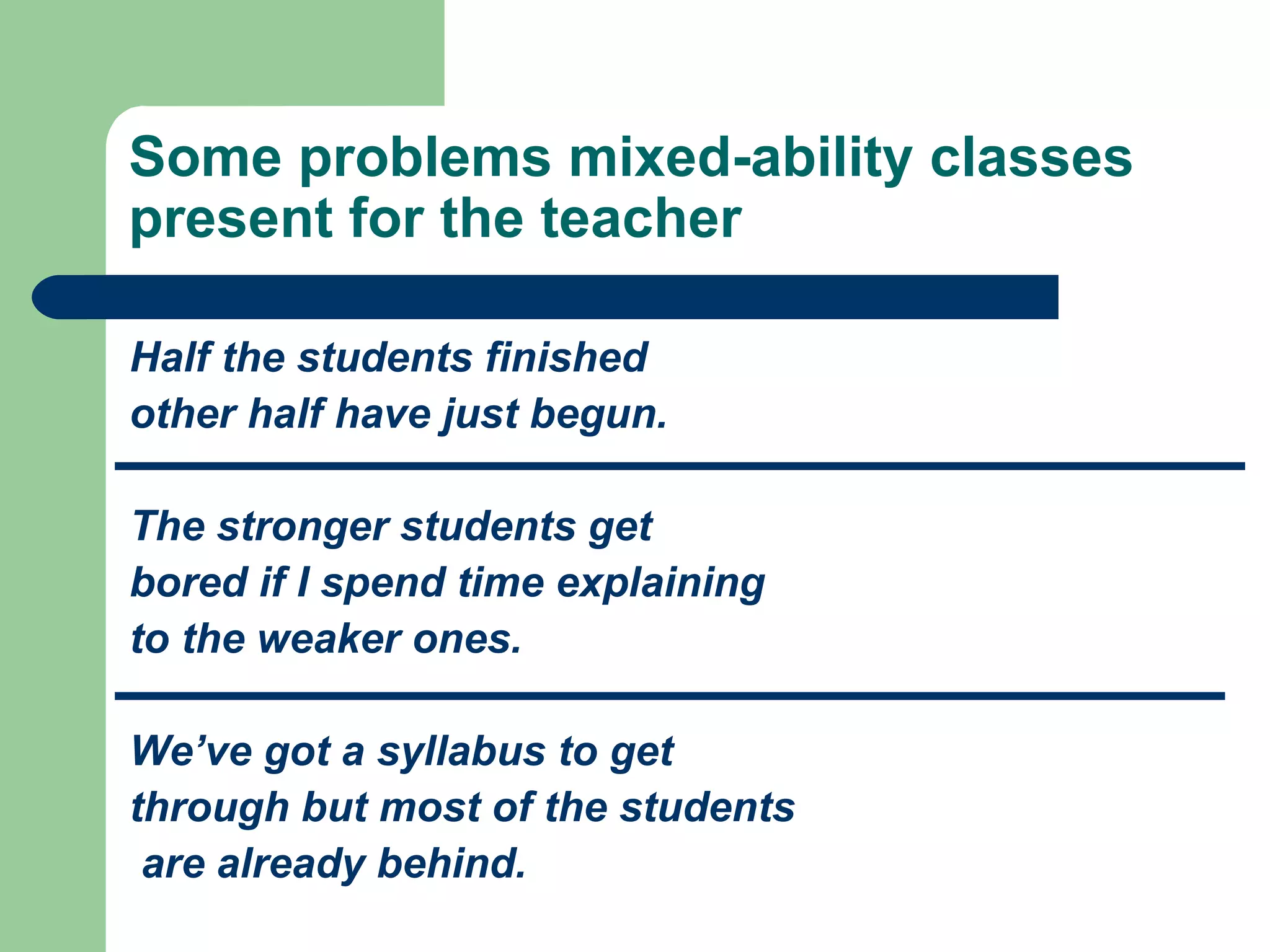 Some problems mixed-ability classes
present for the teacher

Half the students finished
other half have just begun.

The stronger students get
bored if I spend time explaining
to the weaker ones.

We’ve got a syllabus to get
through but most of the students
 are already behind.
 