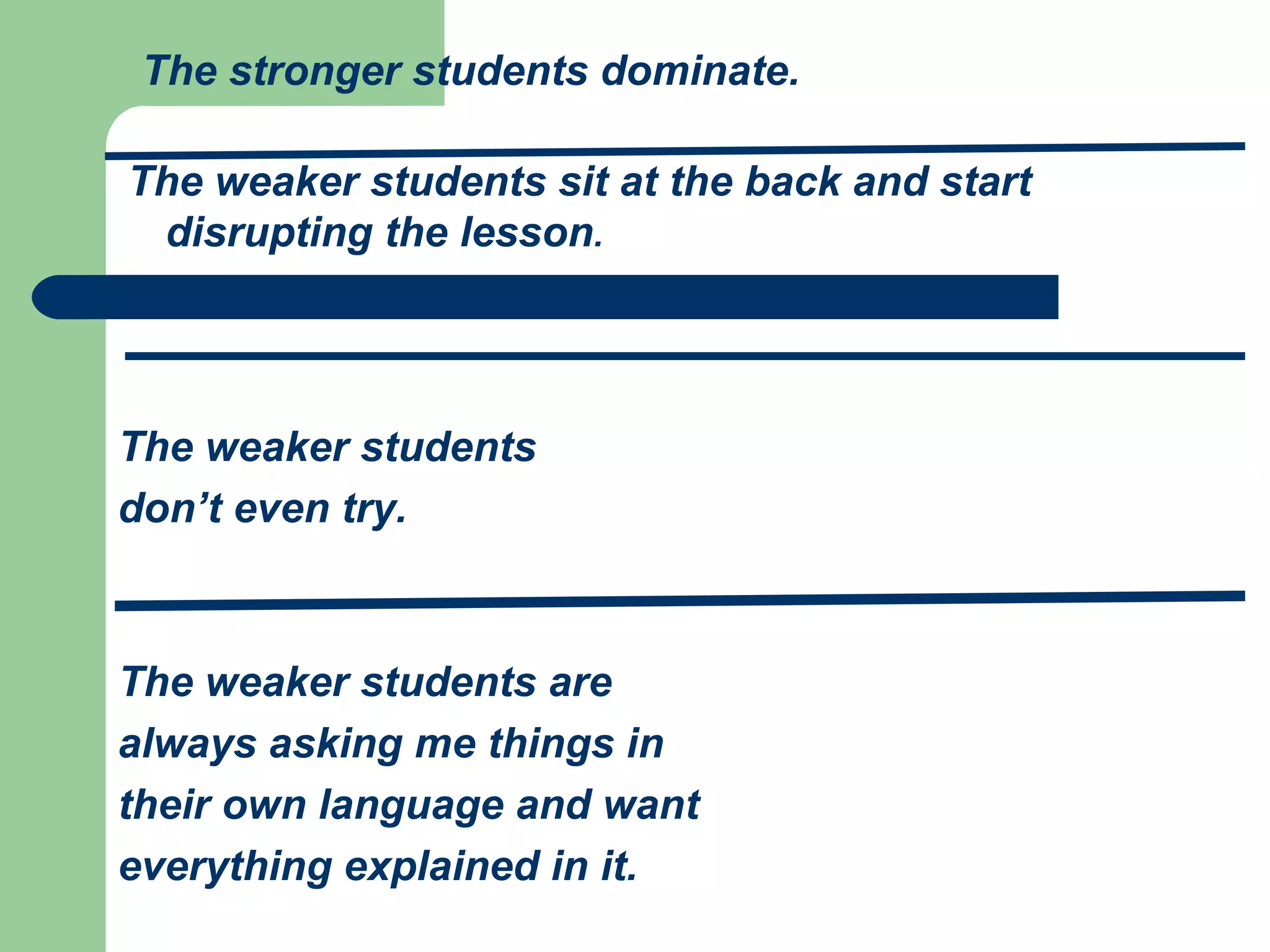 The stronger students dominate.

The weaker students sit at the back and start
 disrupting the lesson.




The weaker students
don’t even try.



The weaker students are
always asking me things in
their own language and want
everything explained in it.
 