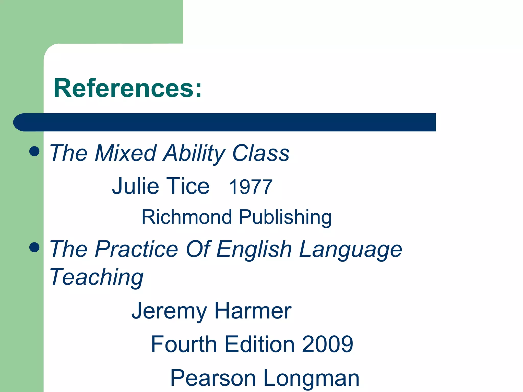 References:

   The Mixed Ability Class
         Julie Tice 1977
            Richmond Publishing
   The Practice Of English Language
    Teaching
           Jeremy Harmer
             Fourth Edition 2009
               Pearson Longman
 