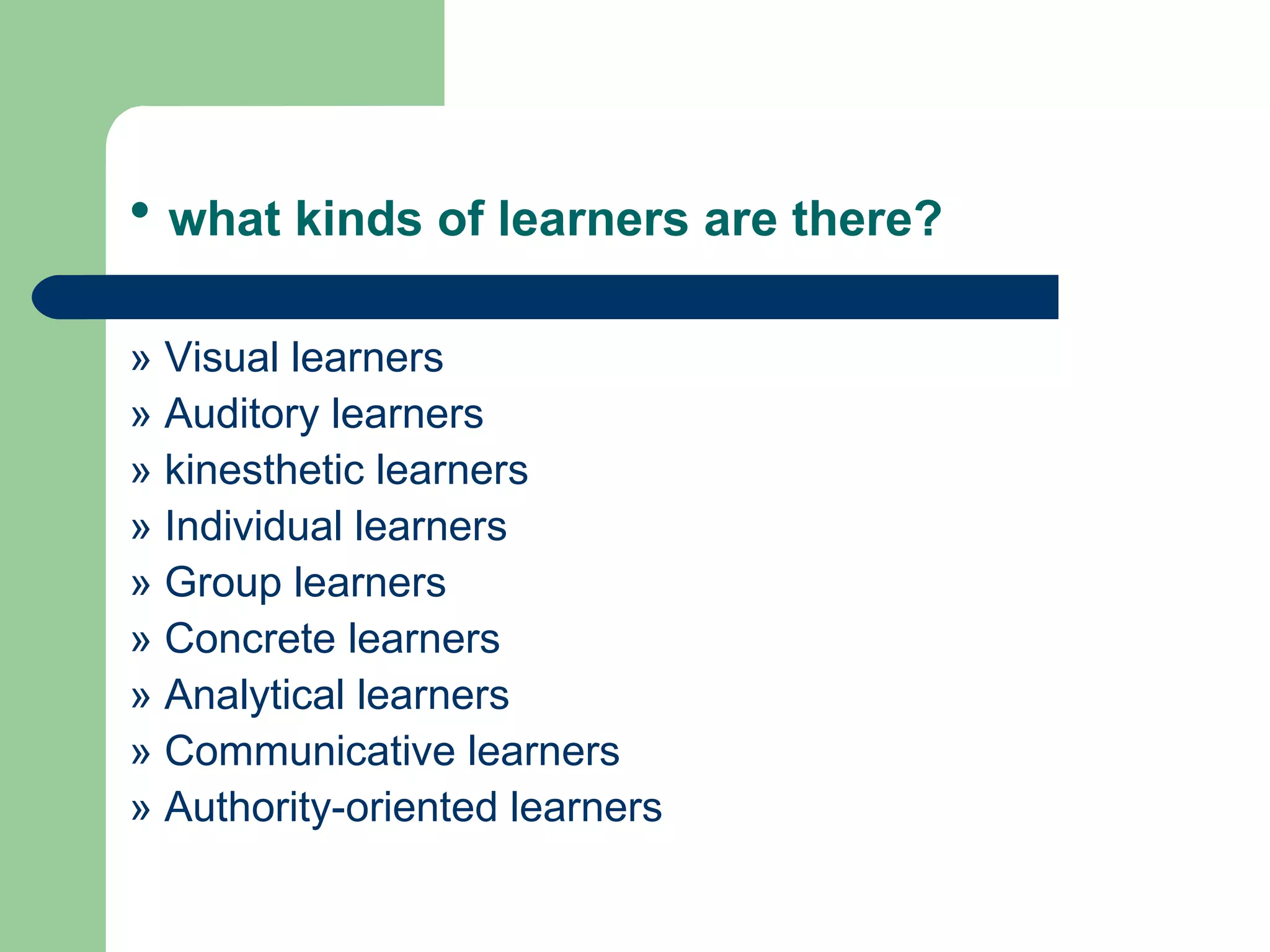 • what kinds of learners are there?

» Visual learners
» Auditory learners
» kinesthetic learners
» Individual learners
» Group learners
» Concrete learners
» Analytical learners
» Communicative learners
» Authority-oriented learners
 