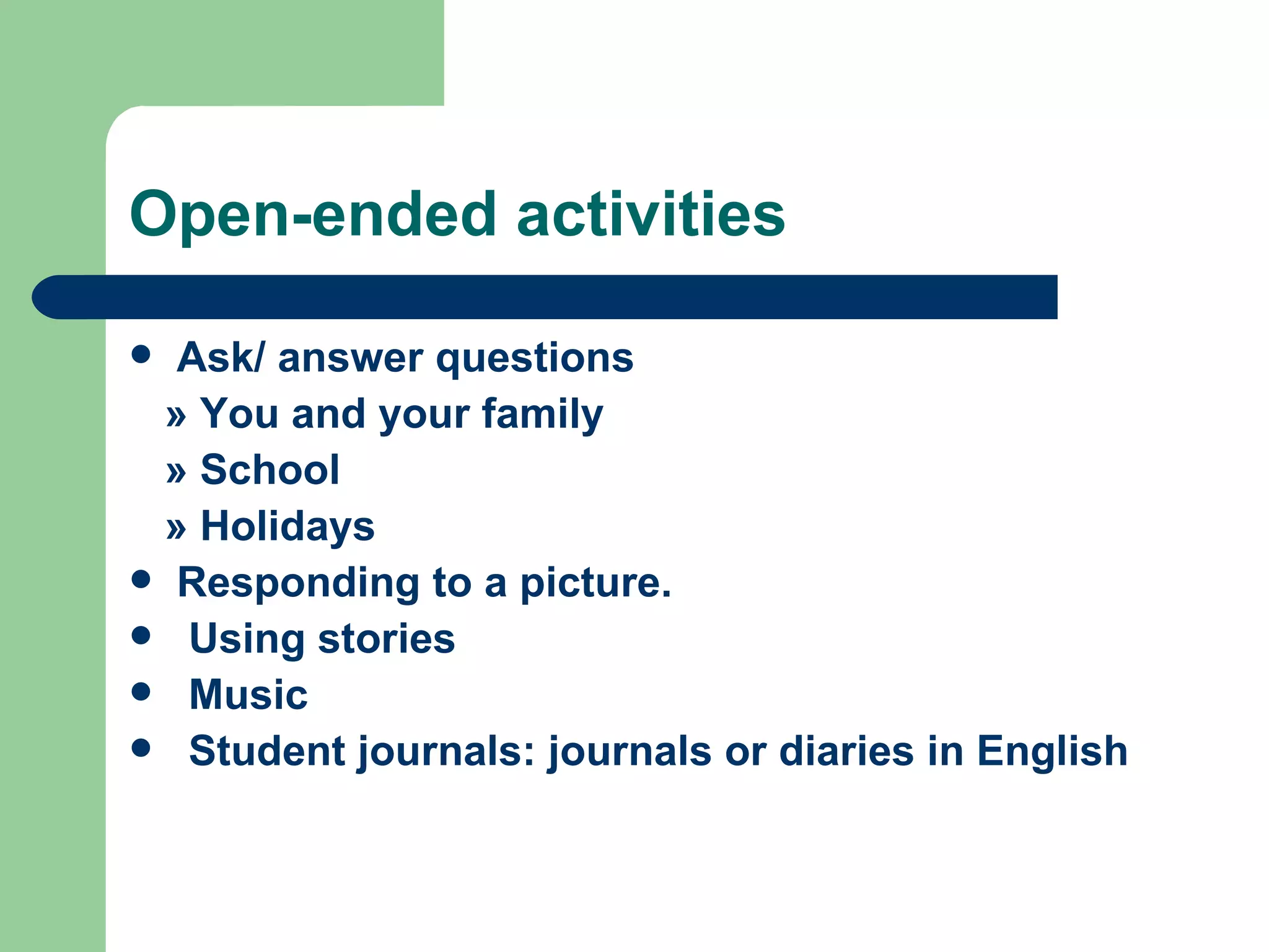Open-ended activities

 Ask/ answer questions
 » You and your family
 » School
 » Holidays
 Responding to a picture.
 Using stories
 Music
 Student journals: journals or diaries in English
 