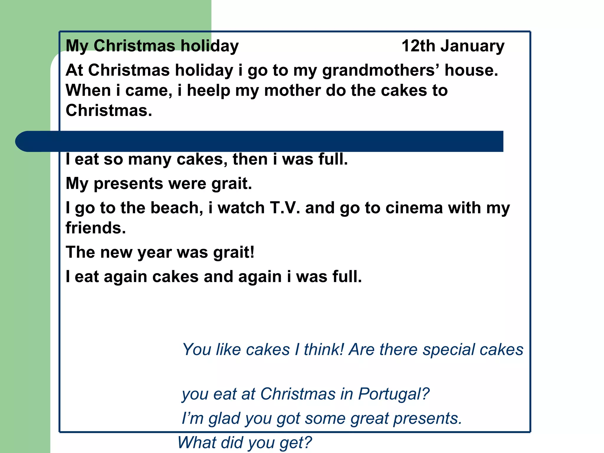 My Christmas holiday                    12th January
At Christmas holiday i go to my grandmothers’ house.
When i came, i heelp my mother do the cakes to
Christmas.

I eat so many cakes, then i was full.
My presents were grait.
I go to the beach, i watch T.V. and go to cinema with my
friends.
The new year was grait!
I eat again cakes and again i was full.



              You like cakes I think! Are there special cakes

             you eat at Christmas in Portugal?
             I’m glad you got some great presents.
             What did you get?
 