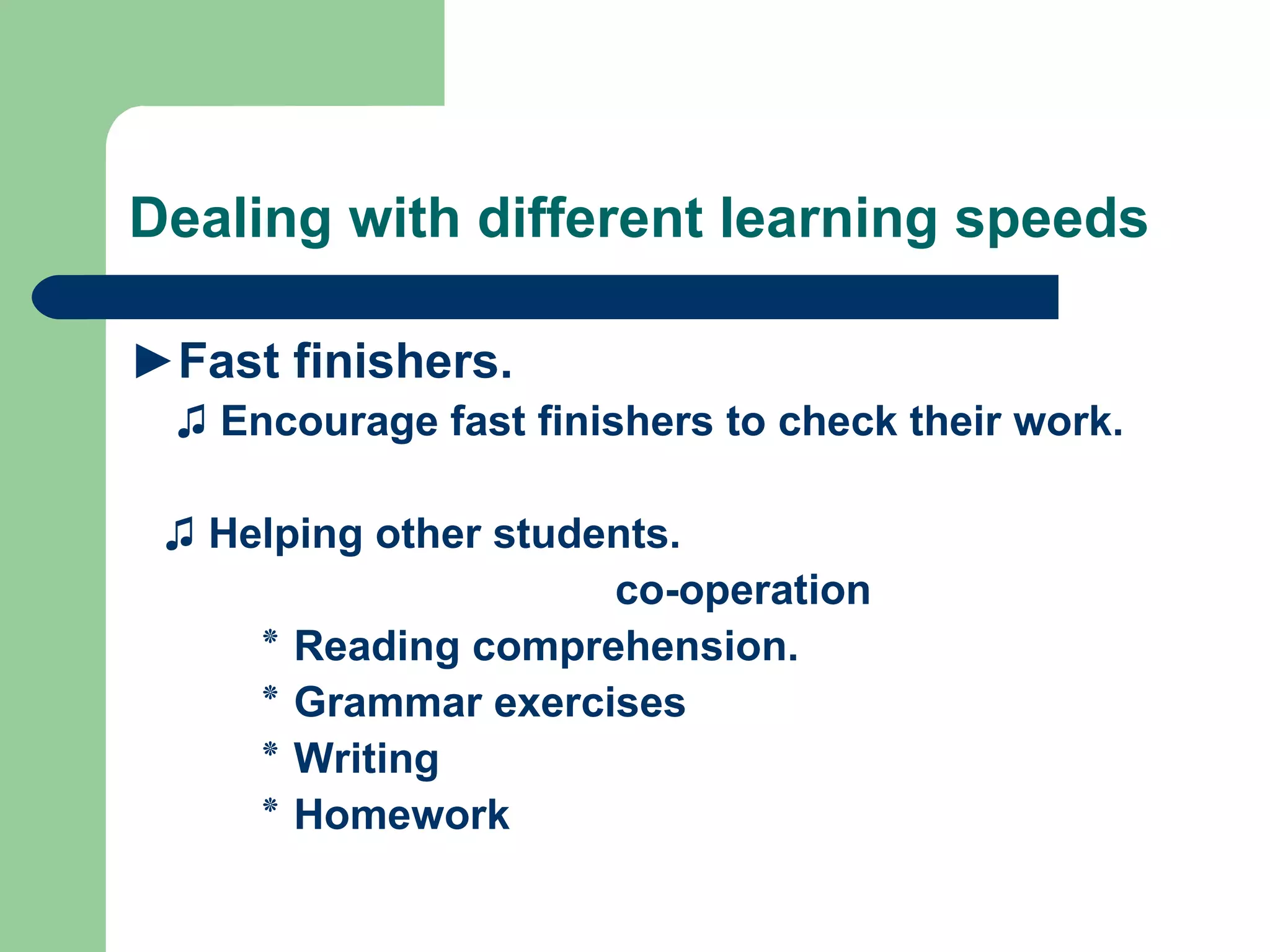 Dealing with different learning speeds

►Fast finishers.
 ♫ Encourage fast finishers to check their work.

 ♫ Helping other students.
                      co-operation
     ‫ ٭‬Reading comprehension.
     ‫ ٭‬Grammar exercises
     ‫ ٭‬Writing
     ‫ ٭‬Homework
 