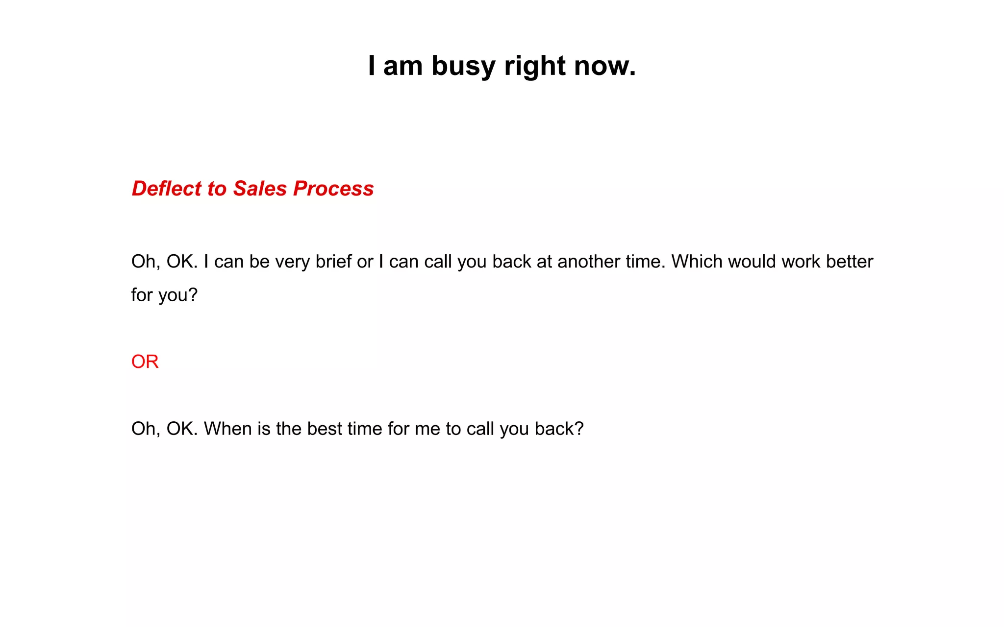 Deflect to Sales Process
Oh, OK. I can be very brief or I can call you back at another time. Which would work better
for you?
OR
Oh, OK. When is the best time for me to call you back?
I am busy right now.
 