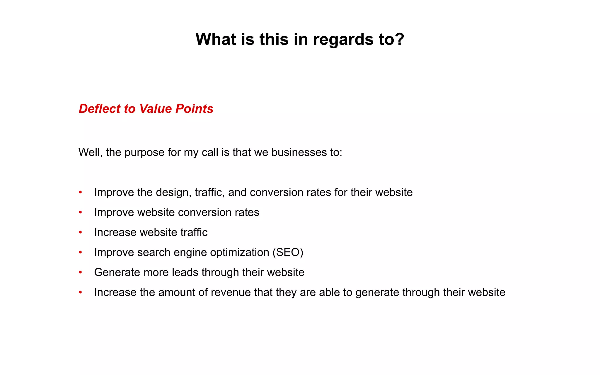 What is this in regards to?
Deflect to Value Points
Well, the purpose for my call is that we businesses to:
• Improve the design, traffic, and conversion rates for their website
• Improve website conversion rates
• Increase website traffic
• Improve search engine optimization (SEO)
• Generate more leads through their website
• Increase the amount of revenue that they are able to generate through their website
 