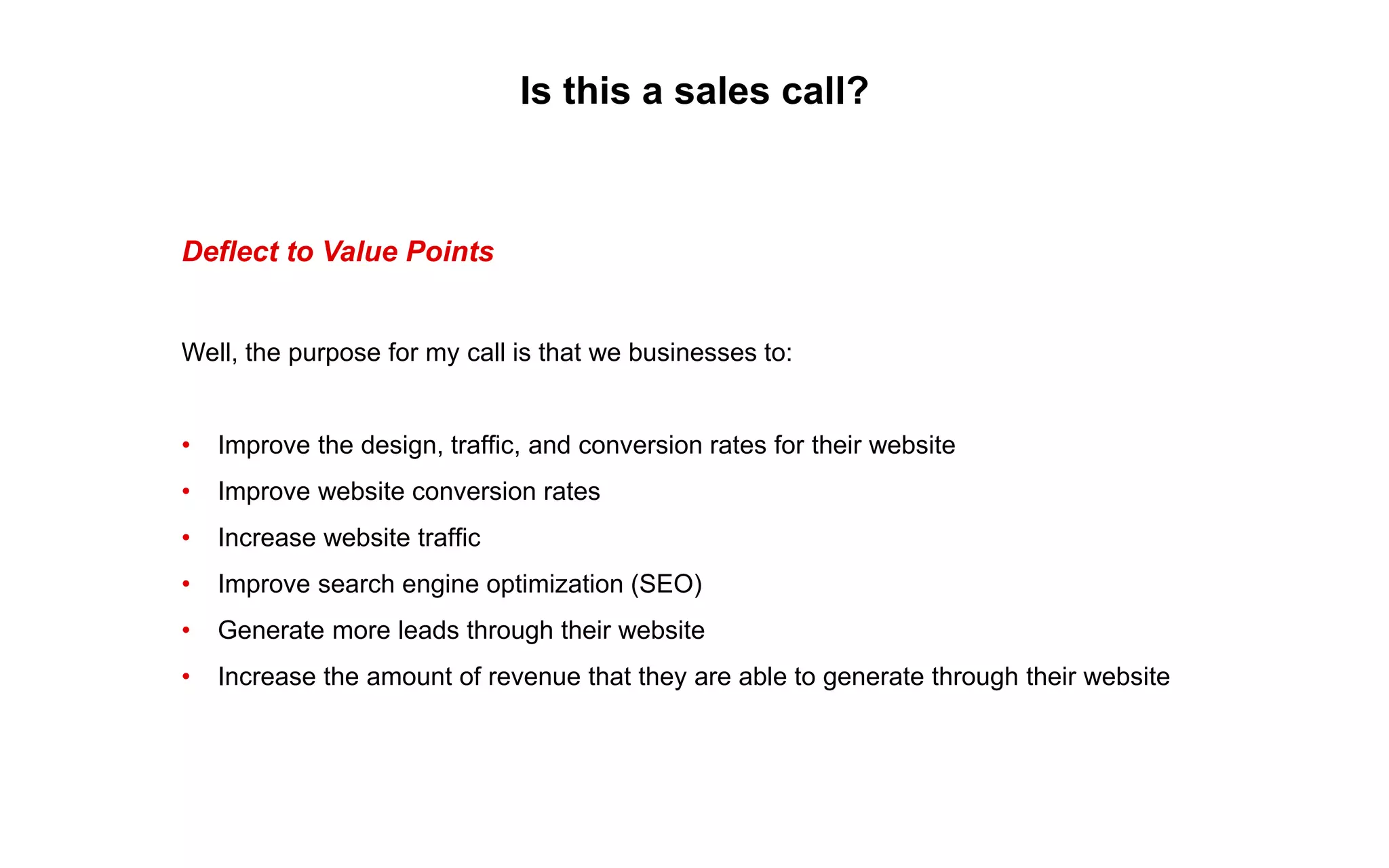 Is this a sales call?
Deflect to Value Points
Well, the purpose for my call is that we businesses to:
• Improve the design, traffic, and conversion rates for their website
• Improve website conversion rates
• Increase website traffic
• Improve search engine optimization (SEO)
• Generate more leads through their website
• Increase the amount of revenue that they are able to generate through their website
 