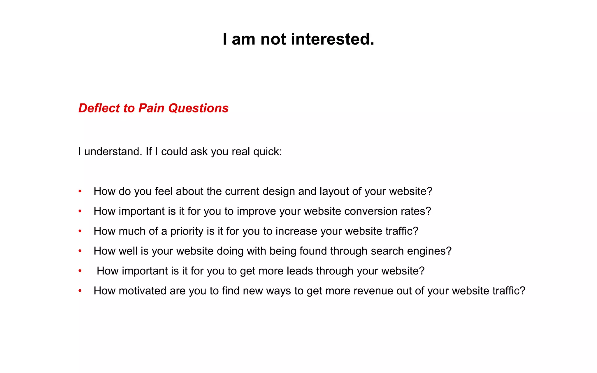 I am not interested.
Deflect to Pain Questions
I understand. If I could ask you real quick:
• How do you feel about the current design and layout of your website?
• How important is it for you to improve your website conversion rates?
• How much of a priority is it for you to increase your website traffic?
• How well is your website doing with being found through search engines?
• How important is it for you to get more leads through your website?
• How motivated are you to find new ways to get more revenue out of your website traffic?
 