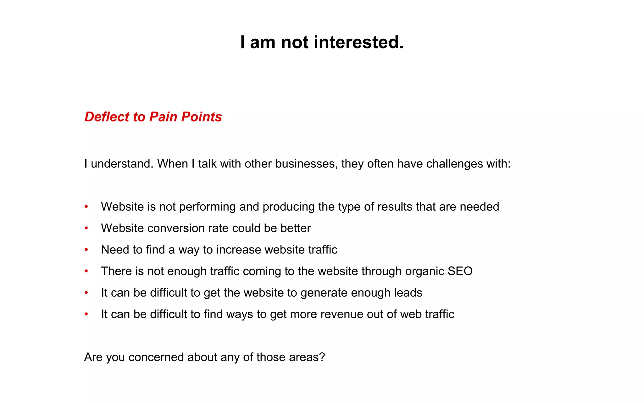 I am not interested.
Deflect to Pain Points
I understand. When I talk with other businesses, they often have challenges with:
• Website is not performing and producing the type of results that are needed
• Website conversion rate could be better
• Need to find a way to increase website traffic
• There is not enough traffic coming to the website through organic SEO
• It can be difficult to get the website to generate enough leads
• It can be difficult to find ways to get more revenue out of web traffic
Are you concerned about any of those areas?
 